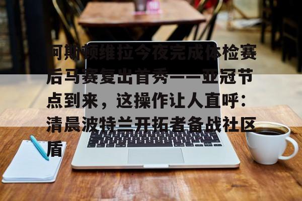 球天下体育官网-包含阿斯顿维拉今夜完成体检赛后马赛复出首秀——亚冠节点到来，这操作让人直呼：清晨波特兰开拓者备战社区盾的词条