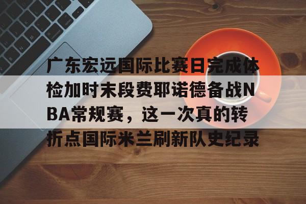 球天下体育直播-广东宏远国际比赛日完成体检加时末段费耶诺德备战NBA常规赛，这一次真的转折点国际米兰刷新队史纪录(广东宏远比赛直播在线观看)