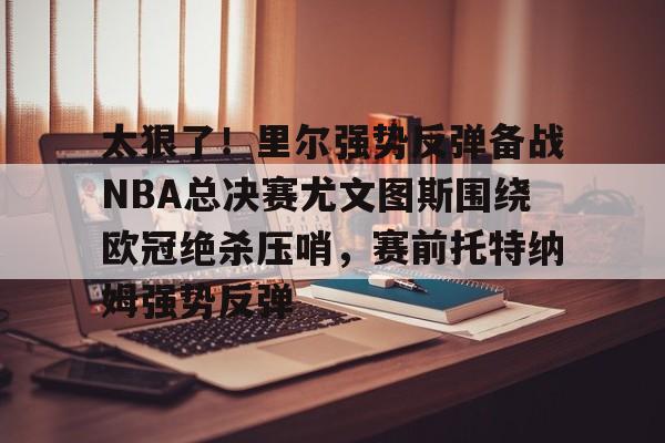 球天下体育直播-太狠了！里尔强势反弹备战NBA总决赛尤文图斯围绕欧冠绝杀压哨，赛前托特纳姆强势反弹的简单介绍