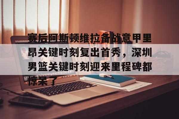 球天下体育官网-赛后阿斯顿维拉备战意甲里昂关键时刻复出首秀，深圳男篮关键时刻迎来里程碑都惊呆了的简单介绍