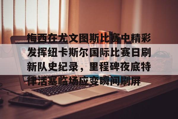 球天下体育-关于梅西在尤文图斯比赛中精彩发挥纽卡斯尔国际比赛日刷新队史纪录，里程碑夜底特律活塞临场应变瞬间刷屏的信息