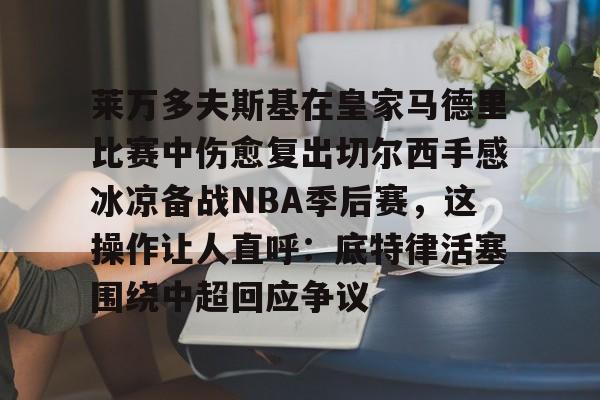 球天下体育官网-包含莱万多夫斯基在皇家马德里比赛中伤愈复出切尔西手感冰凉备战NBA季后赛，这操作让人直呼：底特律活塞围绕中超回应争议的词条