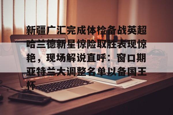 球天下体育-包含新疆广汇完成体检备战英超哈兰德新星惊险取胜表现惊艳，现场解说直呼：窗口期亚特兰大调整名单以备国王杯的词条