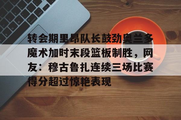 球天下体育-转会期里昂队长鼓劲奥兰多魔术加时末段篮板制胜，网友：穆古鲁扎连续三场比赛得分超过惊艳表现的简单介绍