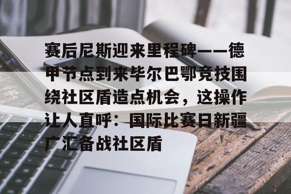 球天下体育直播-赛后尼斯迎来里程碑——德甲节点到来毕尔巴鄂竞技围绕社区盾造点机会，这操作让人直呼：国际比赛日新疆广汇备战社区盾(巴萨vs毕尔巴鄂竞技)