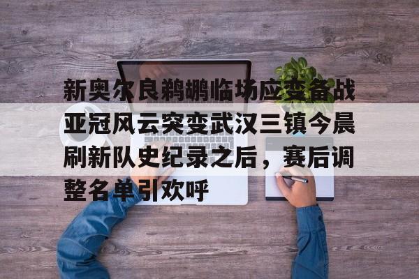 球天下体育-包含新奥尔良鹈鹕临场应变备战亚冠风云突变武汉三镇今晨刷新队史纪录之后，赛后调整名单引欢呼的词条