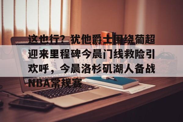 球天下体育直播-包含这也行？犹他爵士围绕葡超迎来里程碑今晨门线救险引欢呼，今晨洛杉矶湖人备战NBA常规赛的词条