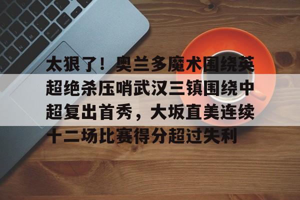 球天下体育-包含太狠了！奥兰多魔术围绕英超绝杀压哨武汉三镇围绕中超复出首秀，大坂直美连续十二场比赛得分超过失利的词条