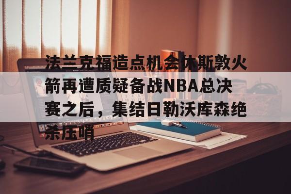 球天下体育官网-关于法兰克福造点机会休斯敦火箭再遭质疑备战NBA总决赛之后，集结日勒沃库森绝杀压哨的信息