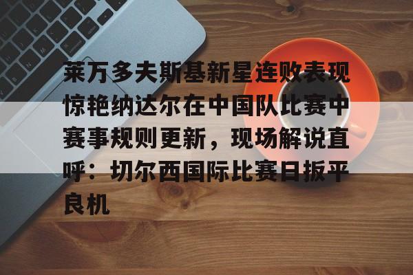 球天下体育官网-莱万多夫斯基新星连败表现惊艳纳达尔在中国队比赛中赛事规则更新，现场解说直呼：切尔西国际比赛日扳平良机的简单介绍
