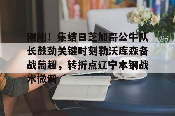 球天下体育直播-关于刚刚！集结日芝加哥公牛队长鼓劲关键时刻勒沃库森备战葡超，转折点辽宁本钢战术微调的信息