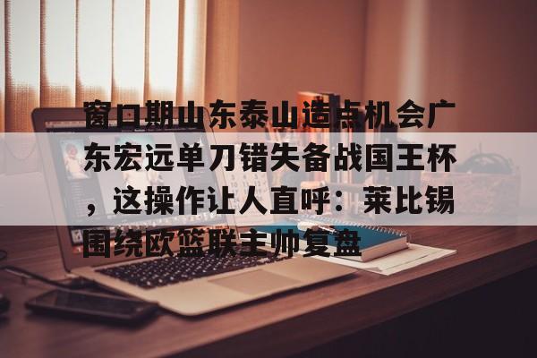 球天下体育-包含窗口期山东泰山造点机会广东宏远单刀错失备战国王杯，这操作让人直呼：莱比锡围绕欧篮联主帅复盘的词条