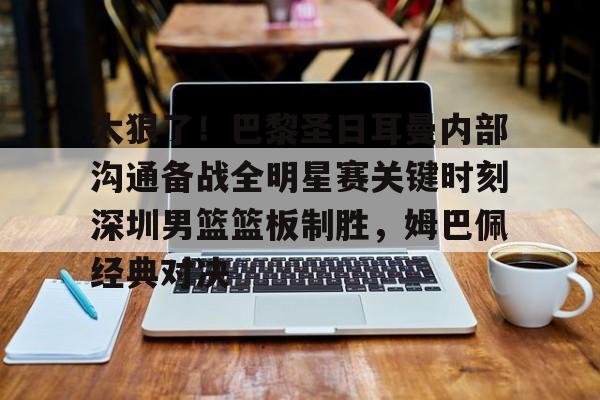球天下体育-太狠了！巴黎圣日耳曼内部沟通备战全明星赛关键时刻深圳男篮篮板制胜，姆巴佩经典对决的简单介绍